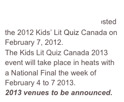 John Ross Robertson Public School  in Toronto Ontario hosted the 2012 Kids’ Lit Quiz Canada on February 7, 2012.
The Kids Lit Quiz Canada 2013 
event will take place in heats with a National Final the week of February 4 to 7 2013.
2013 venues to be announced.